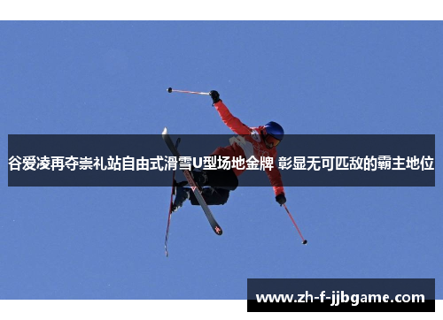 谷爱凌再夺崇礼站自由式滑雪U型场地金牌 彰显无可匹敌的霸主地位